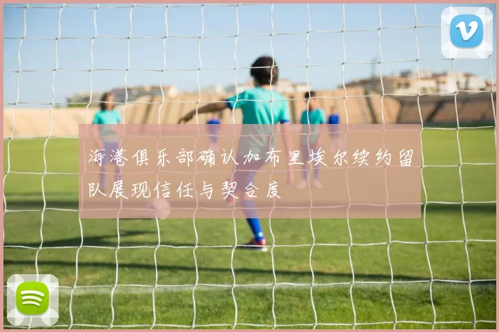 海港俱乐部确认加布里埃尔续约留队展现信任与契合度