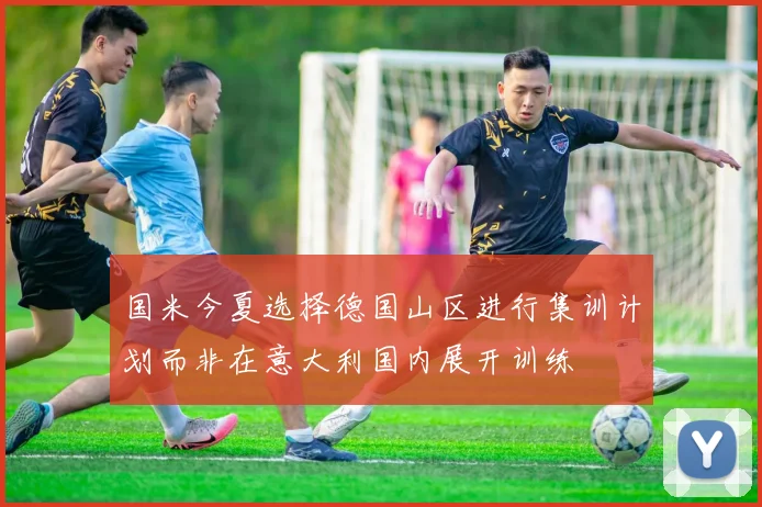 国米今夏选择德国山区进行集训计划而非在意大利国内展开训练