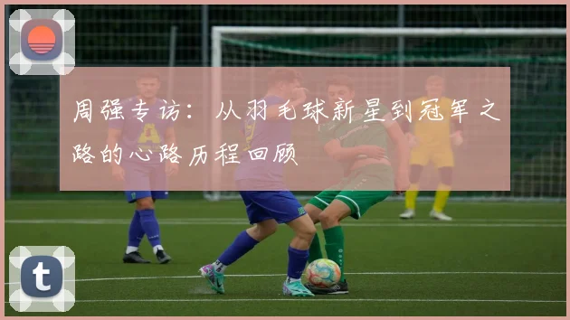 周强专访:从羽毛球新星到冠军之路的心路历程回顾