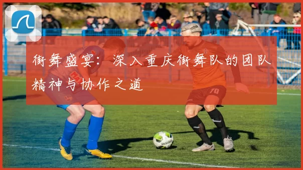 街舞盛宴：深入重庆街舞队的团队精神与协作之道