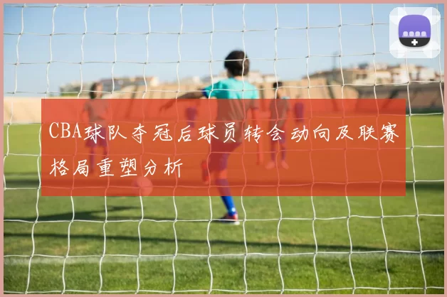 CBA球队夺冠后球员转会动向及联赛格局重塑分析