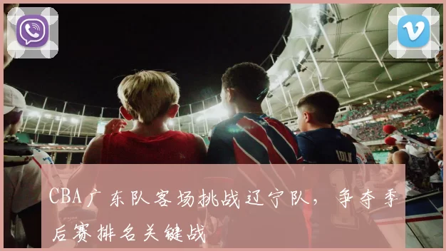 CBA广东队客场挑战辽宁队，争夺季后赛排名关键战