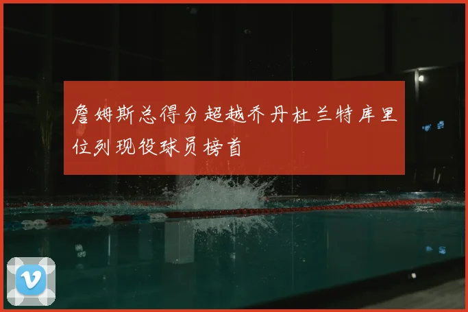 詹姆斯总得分超越乔丹杜兰特库里位列现役球员榜首