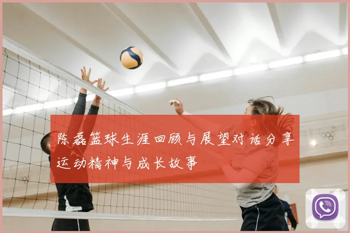 陈磊篮球生涯回顾与展望对话分享运动精神与成长故事