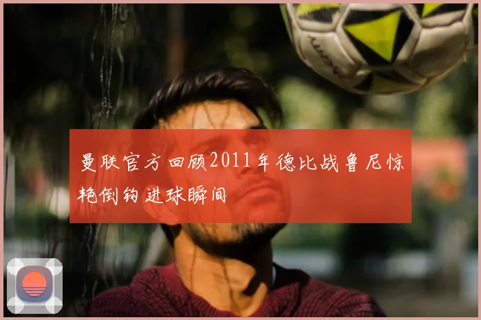 曼联官方回顾2011年德比战鲁尼惊艳倒钩进球瞬间