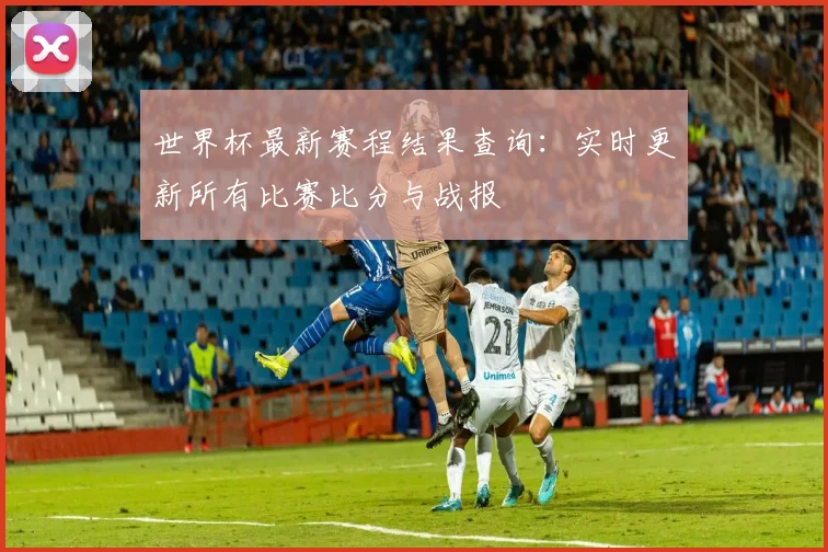 世界杯最新赛程结果查询:实时更新所有比赛比分与战报