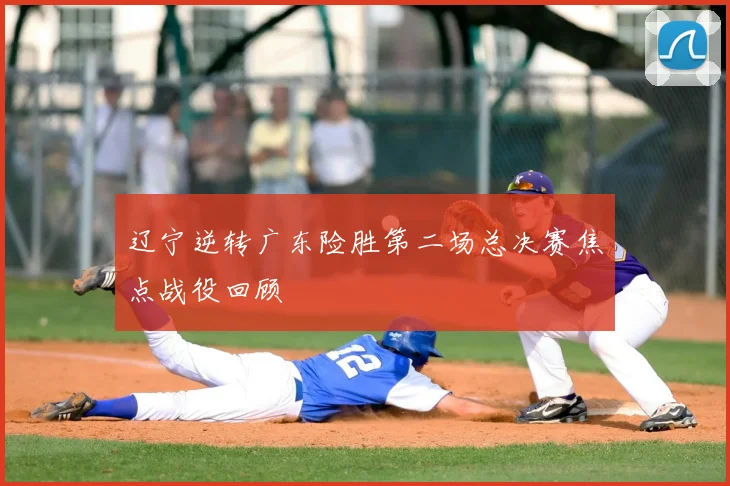 辽宁逆转广东险胜第二场总决赛焦点战役回顾