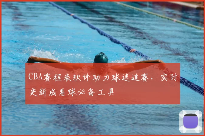 CBA赛程表软件助力球迷追赛，实时更新成看球必备工具