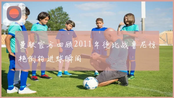 曼联官方回顾2011年德比战鲁尼惊艳倒钩进球瞬间