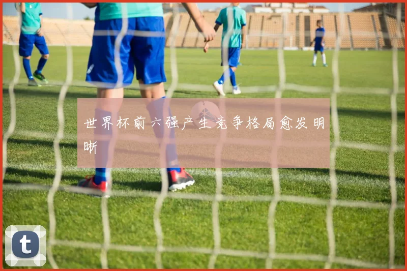 世界杯前六强产生竞争格局愈发明晰