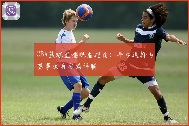 CBA篮球直播观看指南:平台选择与赛事收看方式详解