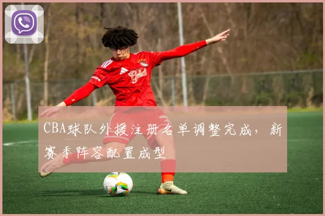 CBA球队外援注册名单调整完成,新赛季阵容配置成型