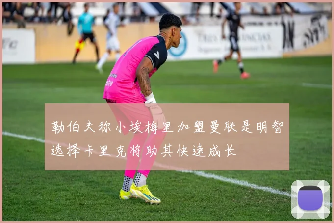 勒伯夫称小埃梅里加盟曼联是明智选择卡里克将助其快速成长