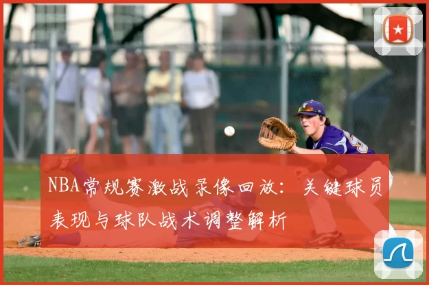NBA常规赛激战录像回放：关键球员表现与球队战术调整解析