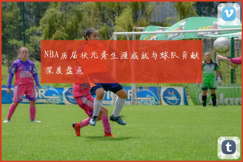 NBA历届状元秀生涯成就与球队贡献深度盘点