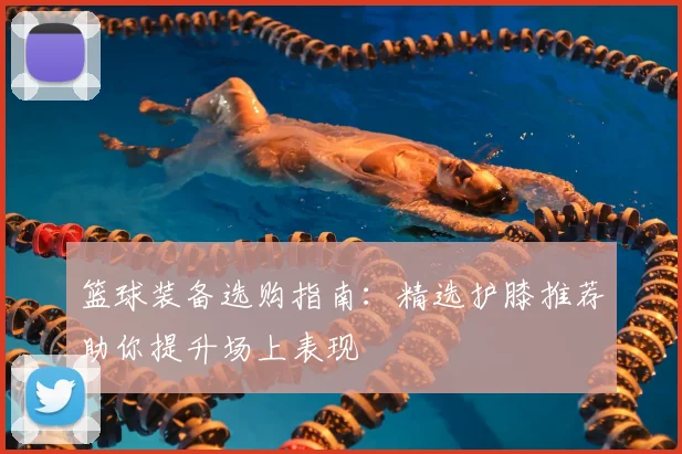 篮球装备选购指南:精选护膝推荐助你提升场上表现