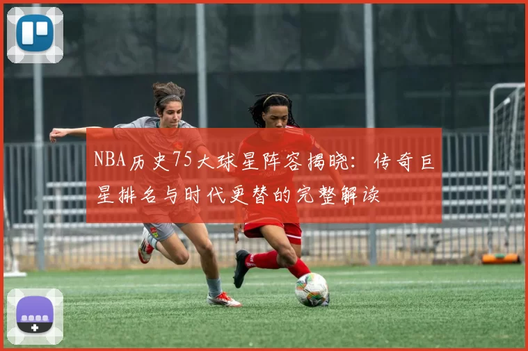 NBA历史75大球星阵容揭晓：传奇巨星排名与时代更替的完整解读
