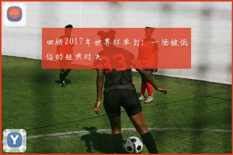 回顾2017年世界杯单打：一场被低估的经典对决