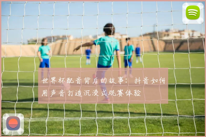 世界杯配音背后的故事:抖音如何用声音打造沉浸式观赛体验