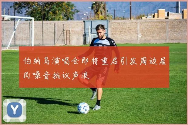 伯纳乌演唱会即将重启引发周边居民噪音抗议声浪
