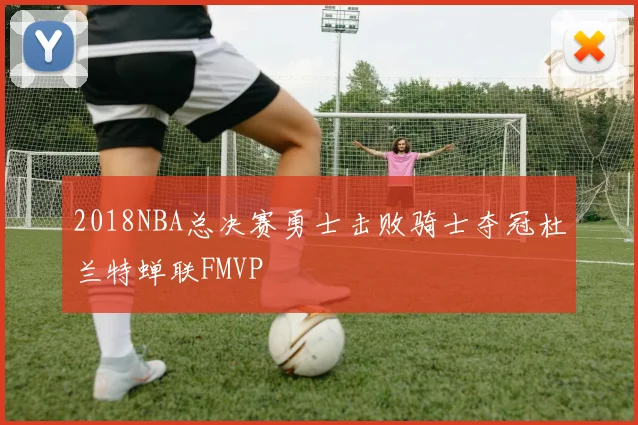 2018NBA总决赛勇士击败骑士夺冠杜兰特蝉联FMVP