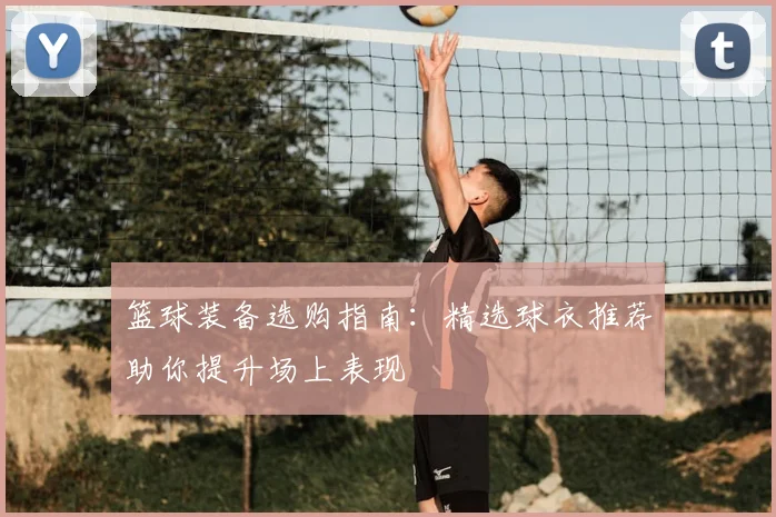 篮球装备选购指南:精选球衣推荐助你提升场上表现