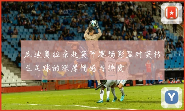 瓜迪奥拉亲赴英甲赛场彰显对英格兰足球的深厚情感与热爱