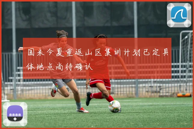 国米今夏重返山区集训计划已定具体地点尚待确认