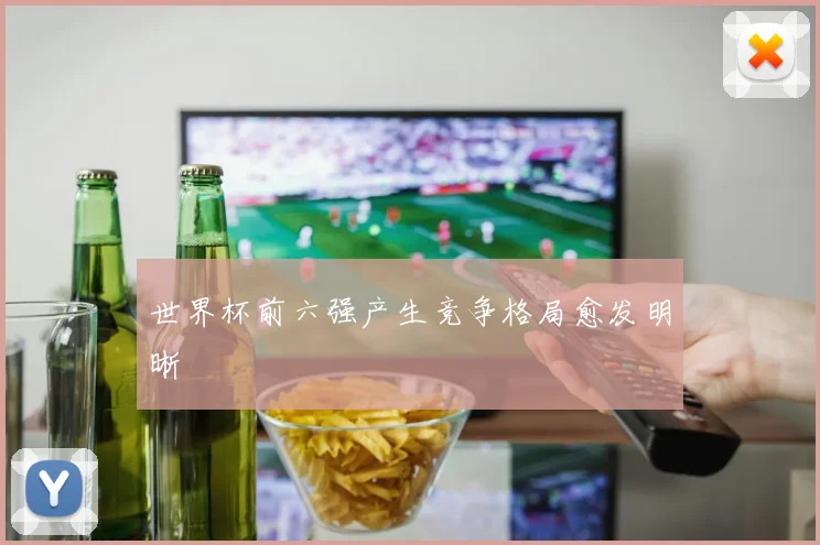 世界杯前六强产生竞争格局愈发明晰