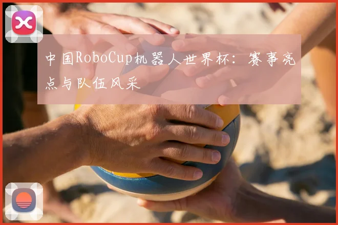 中国RoboCup机器人世界杯:赛事亮点与队伍风采