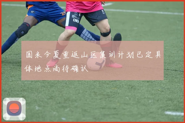 国米今夏重返山区集训计划已定具体地点尚待确认