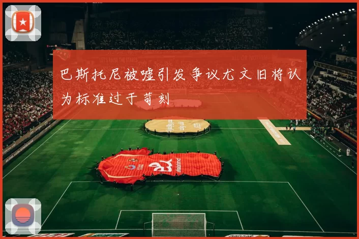 巴斯托尼被嘘引发争议尤文旧将认为标准过于苛刻