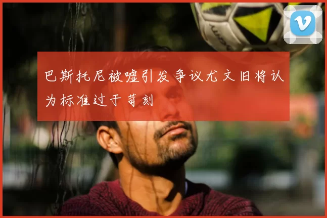 巴斯托尼被嘘引发争议尤文旧将认为标准过于苛刻