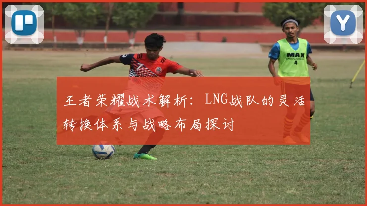 王者荣耀战术解析：LNG战队的灵活转换体系与战略布局探讨
