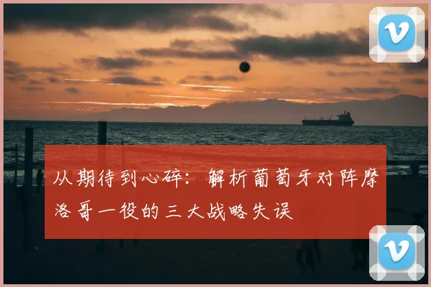 从期待到心碎:解析葡萄牙对阵摩洛哥一役的三大战略失误