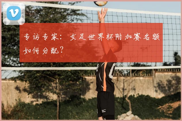 专访专家:女足世界杯附加赛名额如何分配?