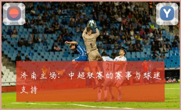 济南主场：中超联赛的赛事与球迷支持