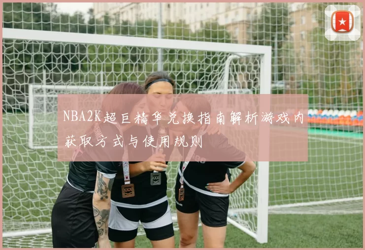NBA2K超巨精华兑换指南解析游戏内获取方式与使用规则