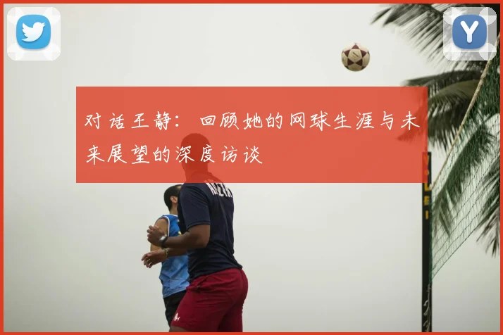 对话王静:回顾她的网球生涯与未来展望的深度访谈