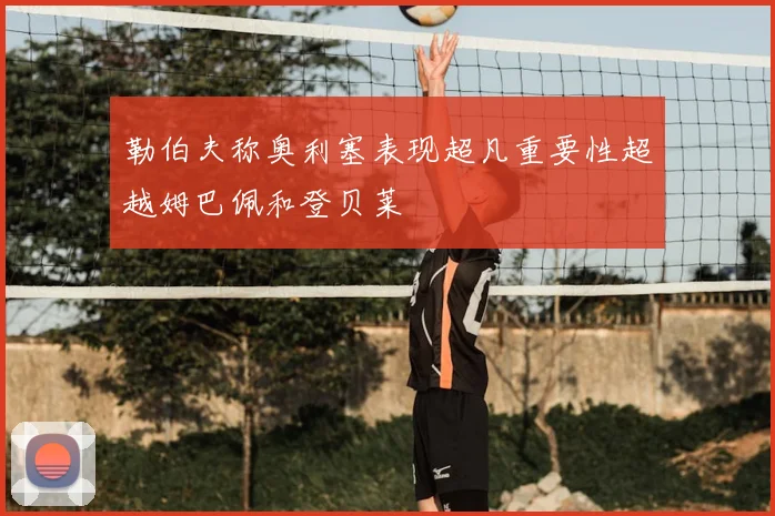 勒伯夫称奥利塞表现超凡重要性超越姆巴佩和登贝莱
