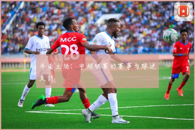 济南主场：中超联赛的赛事与球迷支持